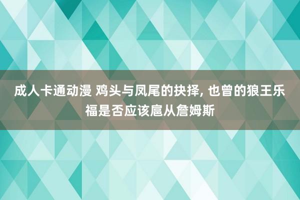 成人卡通动漫 鸡头与凤尾的抉择， 也曾的狼王乐福是否应该扈从詹姆斯