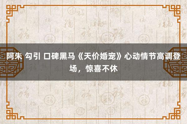 阿朱 勾引 口碑黑马《天价婚宠》心动情节高调登场，惊喜不休