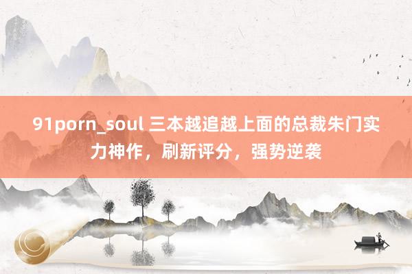 91porn_soul 三本越追越上面的总裁朱门实力神作，刷新评分，强势逆袭