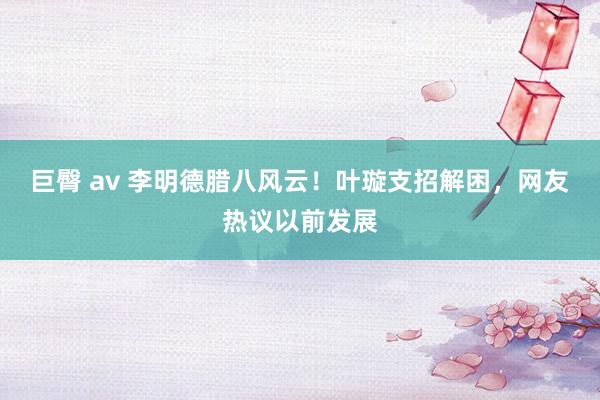 巨臀 av 李明德腊八风云！叶璇支招解困，网友热议以前发展