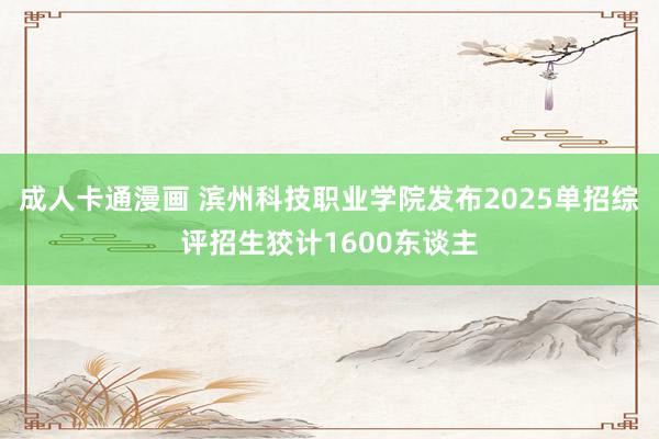 成人卡通漫画 滨州科技职业学院发布2025单招综评招生狡计1600东谈主