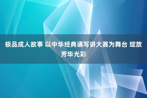 极品成人故事 以中华经典诵写讲大赛为舞台 绽放芳华光彩