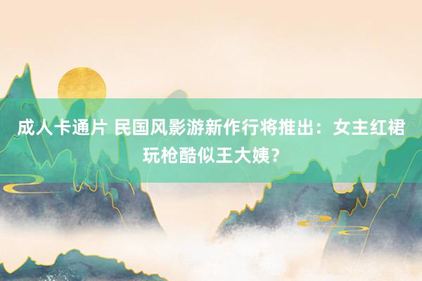 成人卡通片 民国风影游新作行将推出：女主红裙玩枪酷似王大姨？