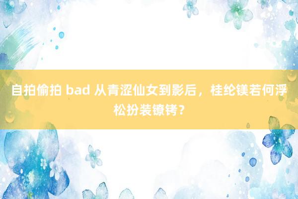 自拍偷拍 bad 从青涩仙女到影后，桂纶镁若何浮松扮装镣铐？