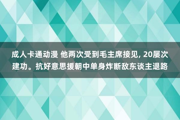 成人卡通动漫 他两次受到毛主席接见， 20屡次建功。抗好意思援朝中单身炸断敌东谈主退路