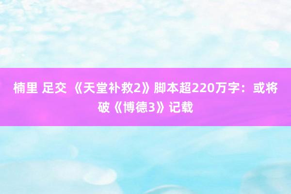 楠里 足交 《天堂补救2》脚本超220万字：或将破《博德3》记载