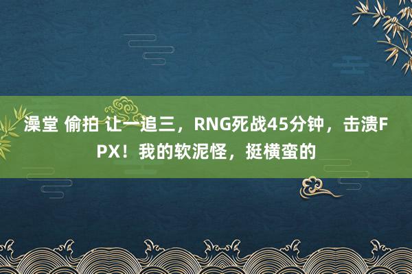 澡堂 偷拍 让一追三，RNG死战45分钟，击溃FPX！我的软泥怪，挺横蛮的