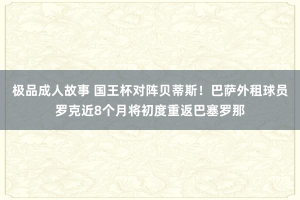 极品成人故事 国王杯对阵贝蒂斯！巴萨外租球员罗克近8个月将初度重返巴塞罗那