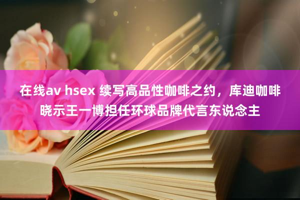 在线av hsex 续写高品性咖啡之约，库迪咖啡晓示王一博担任环球品牌代言东说念主